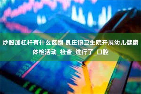 炒股加杠杆有什么区别 良庄镇卫生院开展幼儿健康体检活动_检查_进行了_口腔