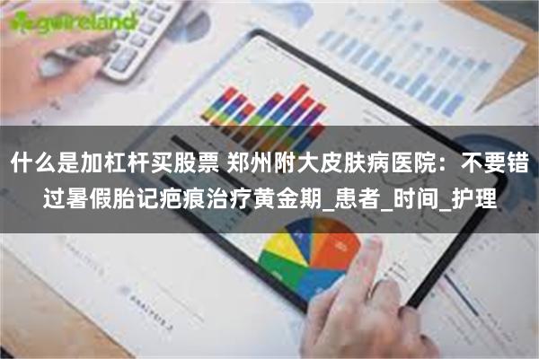 什么是加杠杆买股票 郑州附大皮肤病医院：不要错过暑假胎记疤痕治疗黄金期_患者_时间_护理