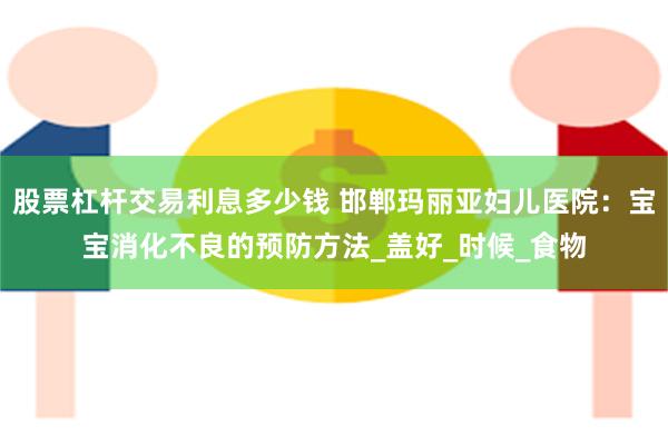 股票杠杆交易利息多少钱 邯郸玛丽亚妇儿医院：宝宝消化不良的预防方法_盖好_时候_食物