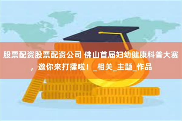 股票配资股票配资公司 佛山首届妇幼健康科普大赛，邀你来打擂啦！_相关_主题_作品