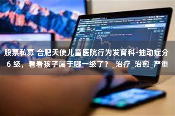 股票私募 合肥天使儿童医院行为发育科-抽动症分 6 级，看看孩子属于哪一级了？_治疗_治愈_严重