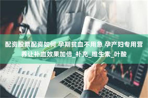 配资股票配资如何 孕期贫血不用急 孕产妇专用营养让补血效果加倍_补充_维生素_叶酸