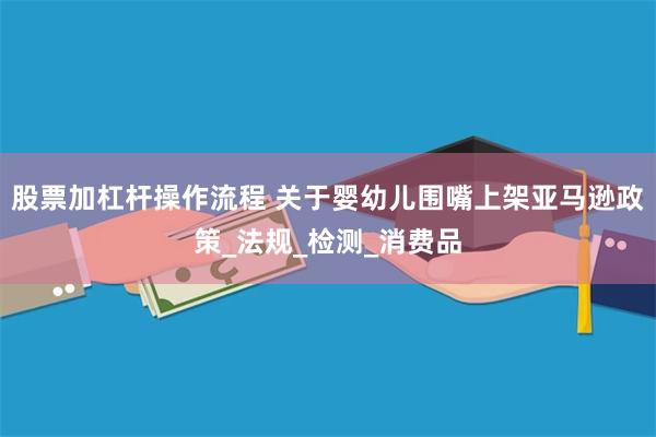 股票加杠杆操作流程 关于婴幼儿围嘴上架亚马逊政策_法规_检测_消费品
