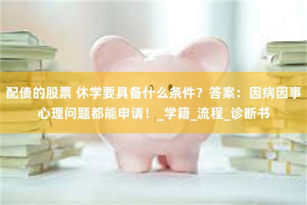 配债的股票 休学要具备什么条件？答案：因病因事心理问题都能申请！_学籍_流程_诊断书