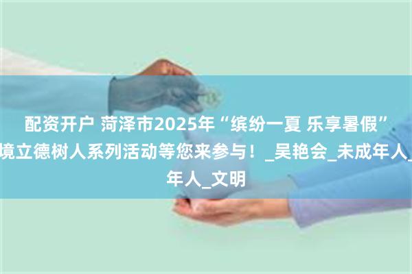 配资开户 菏泽市2025年“缤纷一夏 乐享暑假”全环境立德树人系列活动等您来参与！_吴艳会_未成年人_文明