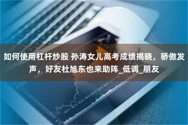 如何使用杠杆炒股 孙涛女儿高考成绩揭晓，骄傲发声，好友杜旭东也来助阵_低调_朋友