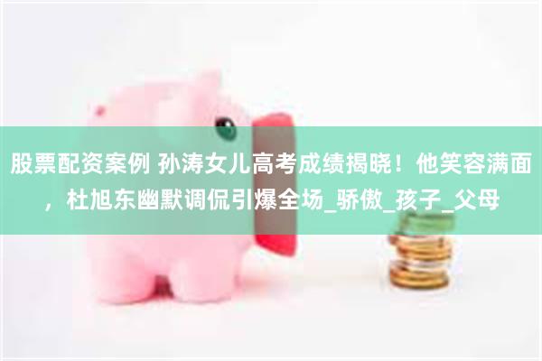 股票配资案例 孙涛女儿高考成绩揭晓！他笑容满面，杜旭东幽默调侃引爆全场_骄傲_孩子_父母