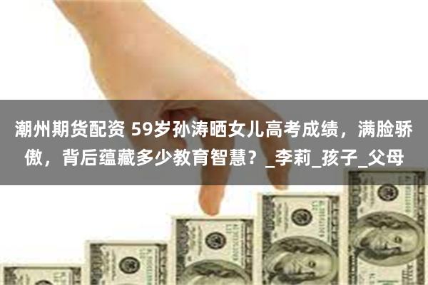 潮州期货配资 59岁孙涛晒女儿高考成绩，满脸骄傲，背后蕴藏多少教育智慧？_李莉_孩子_父母