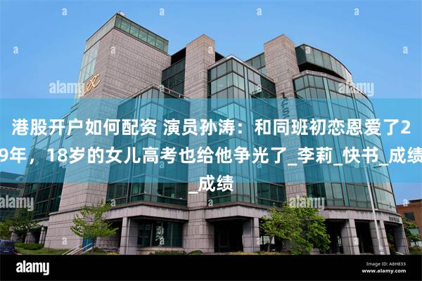 港股开户如何配资 演员孙涛：和同班初恋恩爱了29年，18岁的女儿高考也给他争光了_李莉_快书_成绩