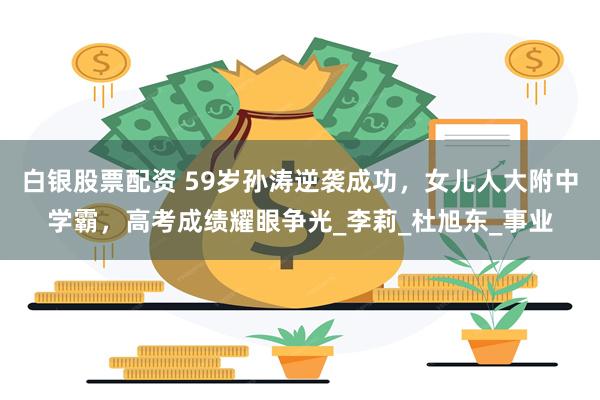 白银股票配资 59岁孙涛逆袭成功，女儿人大附中学霸，高考成绩耀眼争光_李莉_杜旭东_事业