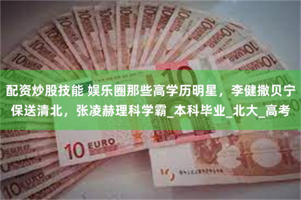 配资炒股技能 娱乐圈那些高学历明星，李健撒贝宁保送清北，张凌赫理科学霸_本科毕业_北大_高考