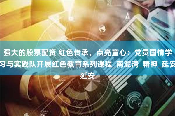 强大的股票配资 红色传承，点亮童心：党员国情学习与实践队开展红色教育系列课程_南泥湾_精神_延安