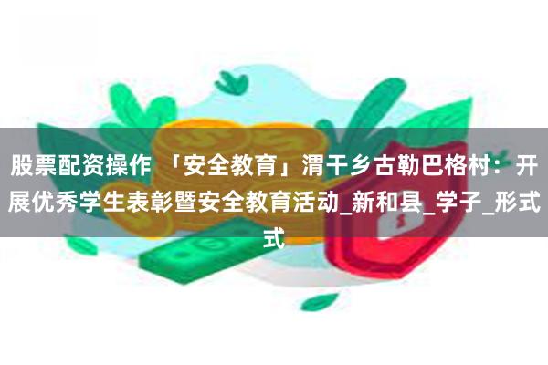 股票配资操作 「安全教育」渭干乡古勒巴格村：开展优秀学生表彰暨安全教育活动_新和县_学子_形式