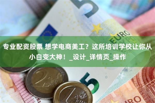 专业配资股票 想学电商美工？这所培训学校让你从小白变大神！_设计_详情页_操作