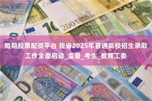 短期股票配资平台 我省2025年普通高校招生录取工作全面启动_监督_考生_教育工委