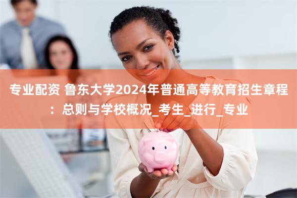 专业配资 鲁东大学2024年普通高等教育招生章程：总则与学校概况_考生_进行_专业