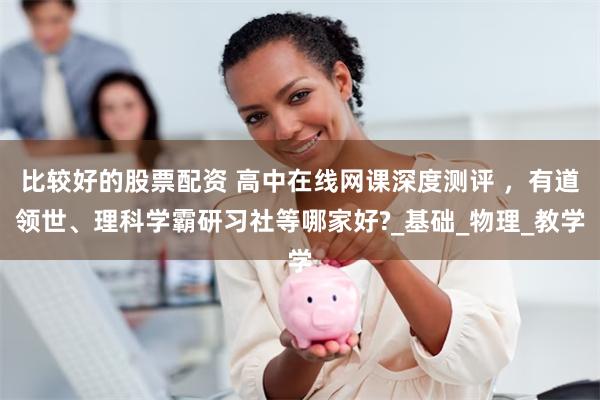 比较好的股票配资 高中在线网课深度测评 ，有道领世、理科学霸研习社等哪家好?_基础_物理_教学
