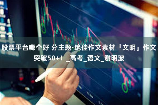 股票平台哪个好 分主题·绝佳作文素材「文明」作文突破50+！_高考_语文_谢明波