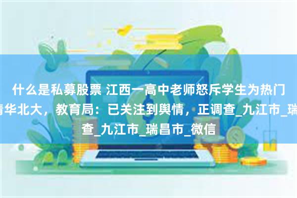 什么是私募股票 江西一高中老师怒斥学生为热门专业不报清华北大，教育局：已关注到舆情，正调查_九江市_瑞昌市_微信