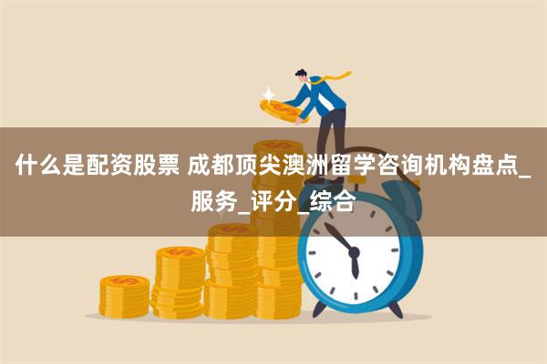 什么是配资股票 成都顶尖澳洲留学咨询机构盘点_服务_评分_综合
