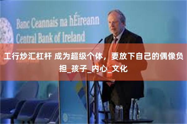 工行炒汇杠杆 成为超级个体，要放下自己的偶像负担_孩子_内心_文化