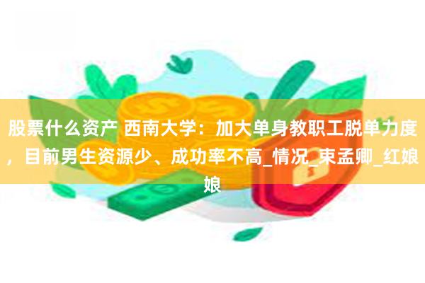 股票什么资产 西南大学：加大单身教职工脱单力度，目前男生资源少、成功率不高_情况_束孟卿_红娘
