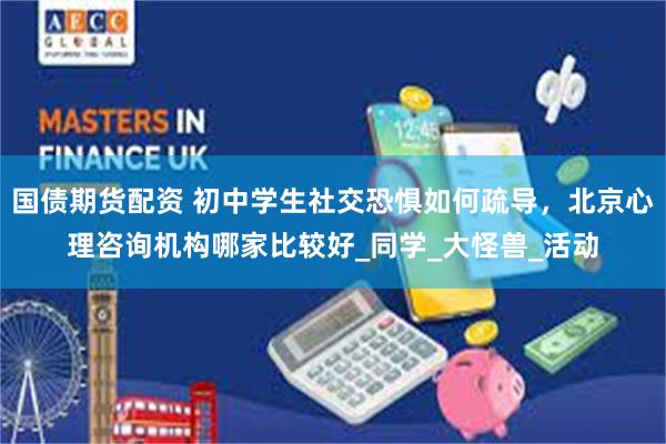 国债期货配资 初中学生社交恐惧如何疏导，北京心理咨询机构哪家比较好_同学_大怪兽_活动