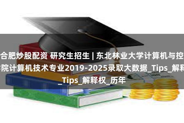 合肥炒股配资 研究生招生 | 东北林业大学计算机与控制工程学院计算机技术专业2019-2025录取大数据_Tips_解释权_历年