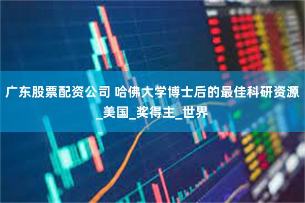 广东股票配资公司 哈佛大学博士后的最佳科研资源_美国_奖得主_世界