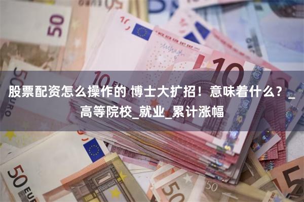 股票配资怎么操作的 博士大扩招！意味着什么？_高等院校_就业_累计涨幅