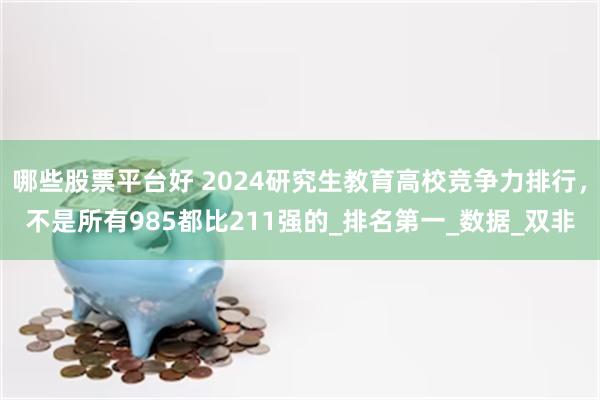 哪些股票平台好 2024研究生教育高校竞争力排行，不是所有985都比211强的_排名第一_数据_双非