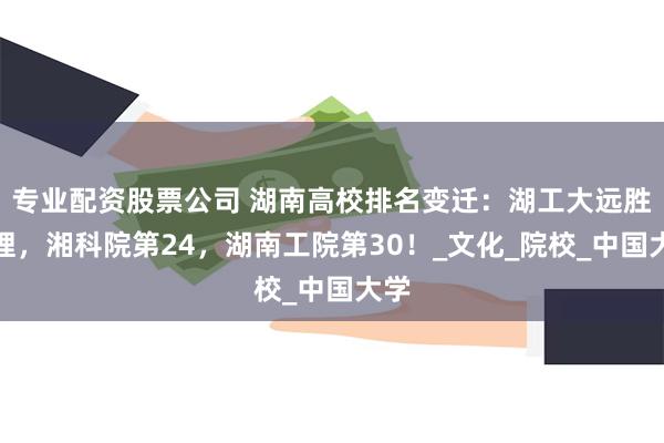 专业配资股票公司 湖南高校排名变迁：湖工大远胜湖理，湘科院第24，湖南工院第30！_文化_院校_中国大学