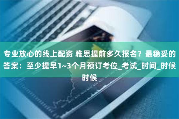专业放心的线上配资 雅思提前多久报名？最稳妥的答案：至少提早1~3个月预订考位_考试_时间_时候
