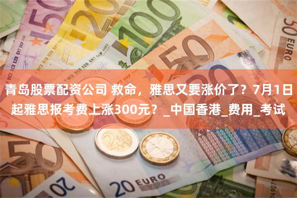 青岛股票配资公司 救命，雅思又要涨价了？7月1日起雅思报考费上涨300元？_中国香港_费用_考试