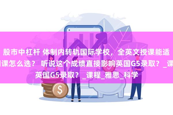 股市中杠杆 体制内转轨国际学校，全英文授课能适应吗？70多门课怎么选？ 听说这个成绩直接影响英国G5录取？_课程_雅思_科学