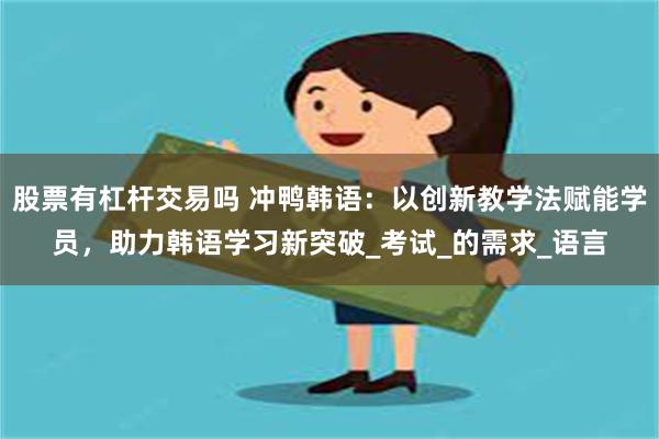 股票有杠杆交易吗 冲鸭韩语：以创新教学法赋能学员，助力韩语学习新突破_考试_的需求_语言