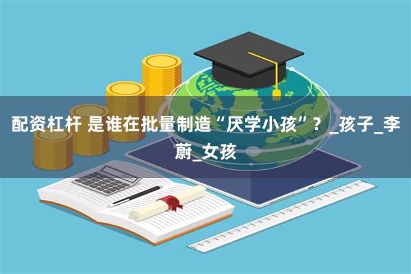 配资杠杆 是谁在批量制造“厌学小孩”？_孩子_李蔚_女孩