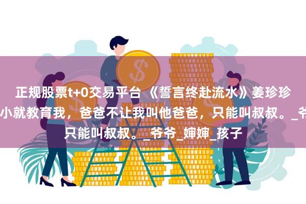 正规股票t+0交易平台 《誓言终赴流水》姜珍珍沈念秋 妈妈从小就教育我，爸爸不让我叫他爸爸，只能叫叔叔。_爷爷_婶婶_孩子