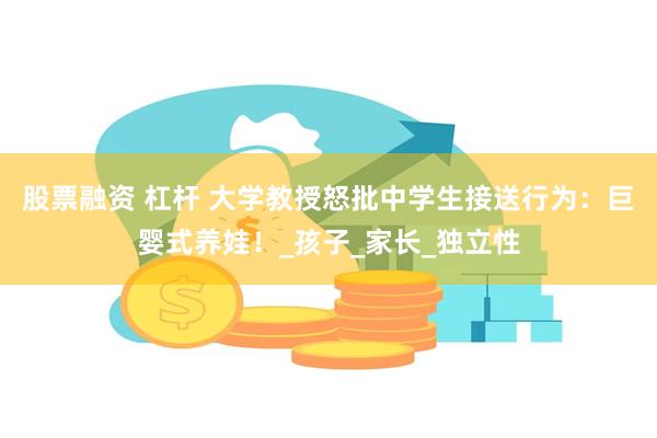 股票融资 杠杆 大学教授怒批中学生接送行为：巨婴式养娃！_孩子_家长_独立性