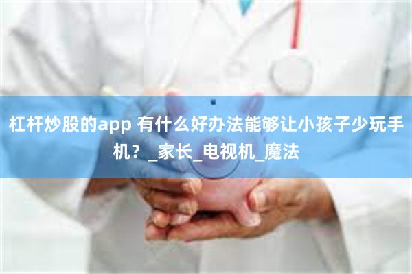 杠杆炒股的app 有什么好办法能够让小孩子少玩手机？_家长_电视机_魔法