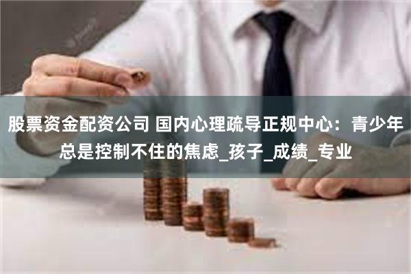 股票资金配资公司 国内心理疏导正规中心：青少年总是控制不住的焦虑_孩子_成绩_专业