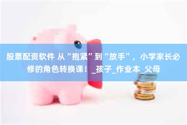 股票配资软件 从“抱紧”到“放手”，小学家长必修的角色转换课！_孩子_作业本_父母
