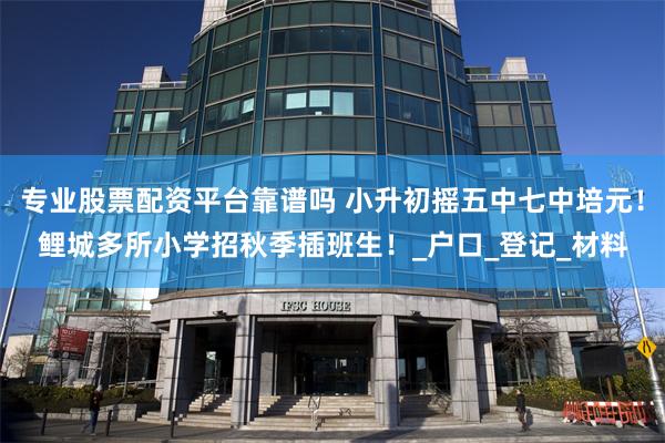 专业股票配资平台靠谱吗 小升初摇五中七中培元！鲤城多所小学招秋季插班生！_户口_登记_材料