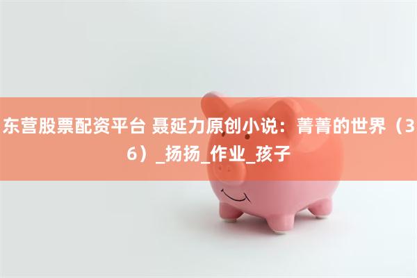 东营股票配资平台 聂延力原创小说：菁菁的世界（36）_扬扬_作业_孩子