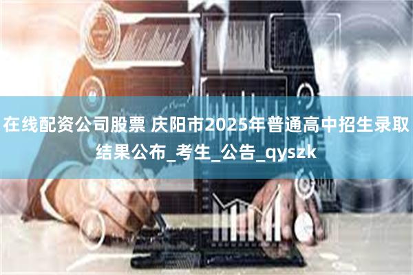 在线配资公司股票 庆阳市2025年普通高中招生录取结果公布_考生_公告_qyszk