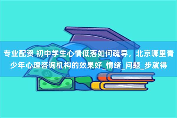 专业配资 初中学生心情低落如何疏导，北京哪里青少年心理咨询机构的效果好_情绪_问题_步就得