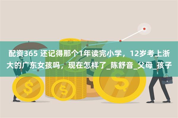 配资365 还记得那个1年读完小学，12岁考上浙大的广东女孩吗，现在怎样了_陈舒音_父母_孩子