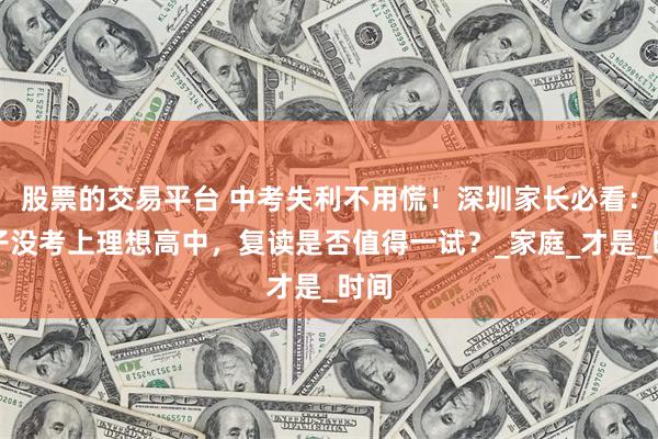 股票的交易平台 中考失利不用慌！深圳家长必看：孩子没考上理想高中，复读是否值得一试？_家庭_才是_时间