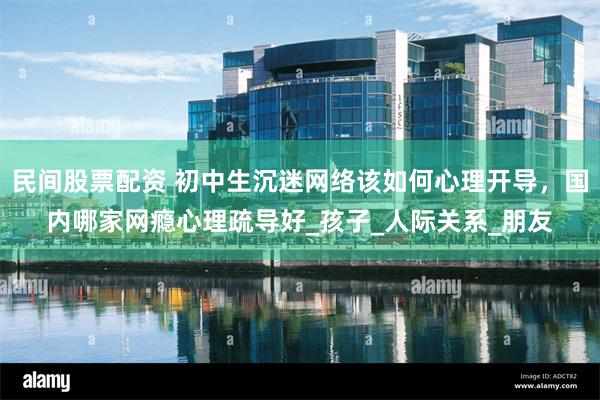 民间股票配资 初中生沉迷网络该如何心理开导，国内哪家网瘾心理疏导好_孩子_人际关系_朋友