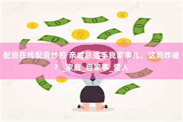配资在线配资炒股 亲戚总插手我家事儿，这局咋破？_家庭_自家事_爱人